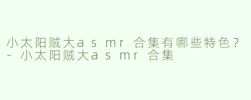 小太阳贼大asmr合集有哪些特色？