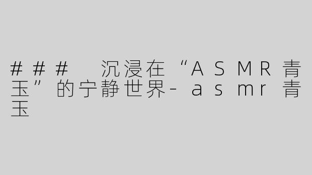 ### 沉浸在“ASMR青玉”的宁静世界-asmr青玉