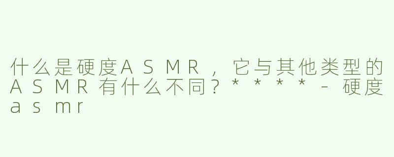 什么是硬度ASMR，它与其他类型的ASMR有什么不同？****