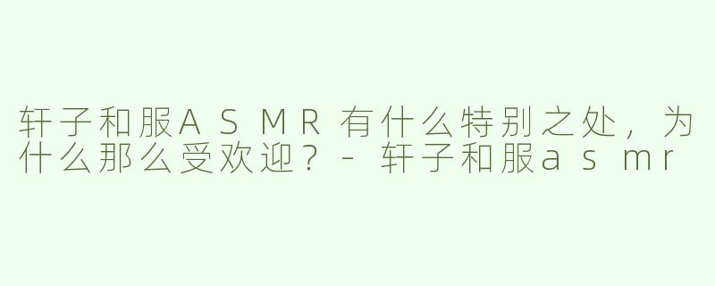 轩子和服ASMR有什么特别之处，为什么那么受欢迎？
