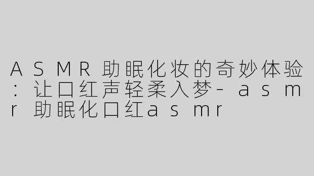 ASMR助眠化妆的奇妙体验：让口红声轻柔入梦-asmr助眠化口红asmr