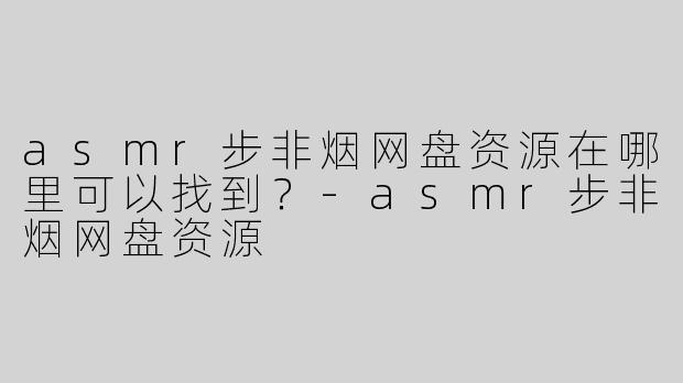 asmr步非烟网盘资源在哪里可以找到？-asmr步非烟网盘资源