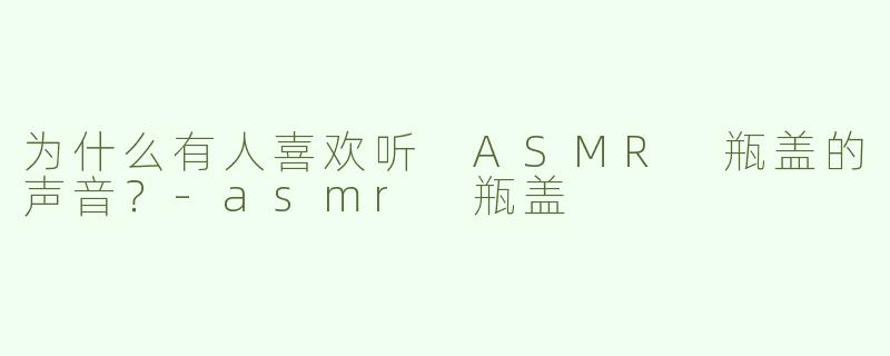 为什么有人喜欢听 ASMR 瓶盖的声音？