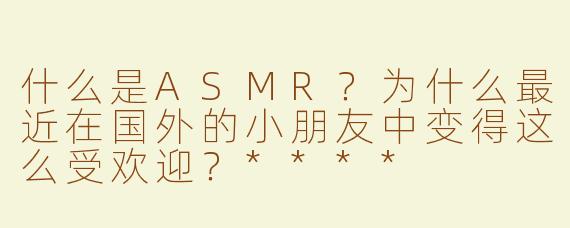 什么是ASMR？为什么最近在国外的小朋友中变得这么受欢迎？****
