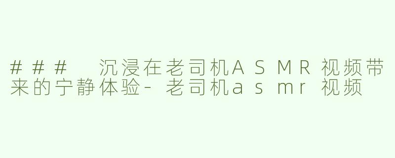 ### 沉浸在老司机ASMR视频带来的宁静体验-老司机asmr视频