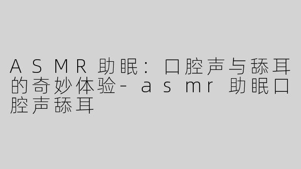 ASMR助眠：口腔声与舔耳的奇妙体验-asmr助眠口腔声舔耳