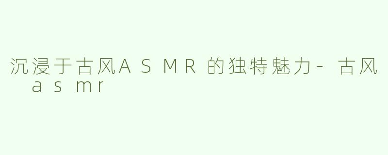 沉浸于古风ASMR的独特魅力-古风 asmr