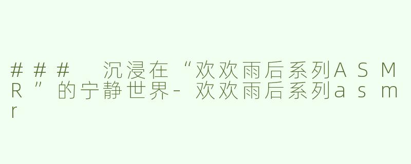 ### 沉浸在“欢欢雨后系列ASMR”的宁静世界-欢欢雨后系列asmr