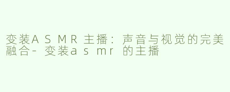 变装ASMR主播：声音与视觉的完美融合-变装asmr的主播