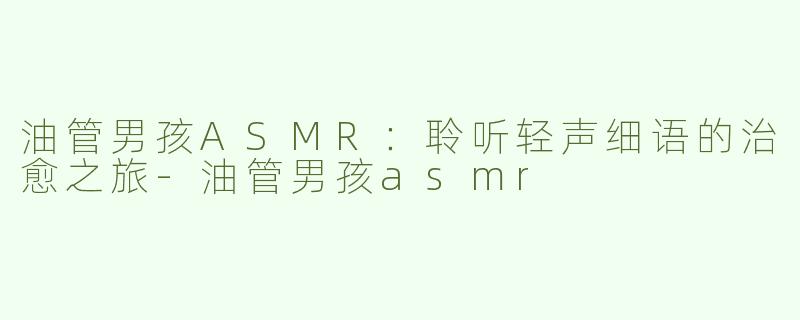 油管男孩ASMR：聆听轻声细语的治愈之旅-油管男孩asmr