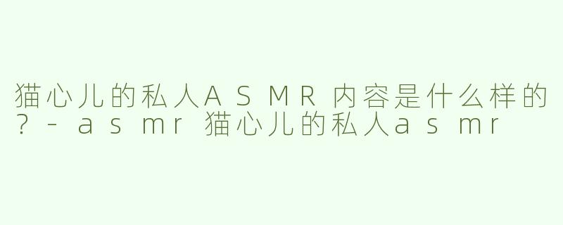 猫心儿的私人ASMR内容是什么样的？
