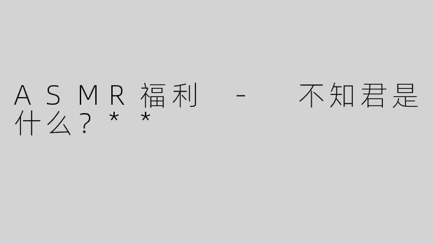 ASMR福利 - 不知君是什么？**