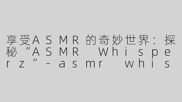 享受ASMR的奇妙世界：探秘“ASMR Whisperz”-asmr whisperz