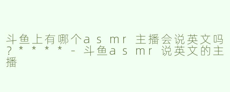 斗鱼上有哪个asmr主播会说英文吗？****