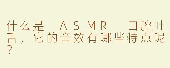 什么是 ASMR 口腔吐舌，它的音效有哪些特点呢？