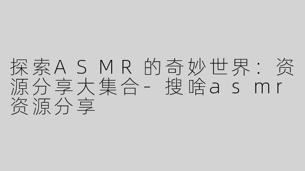 探索ASMR的奇妙世界：资源分享大集合-搜啥asmr资源分享