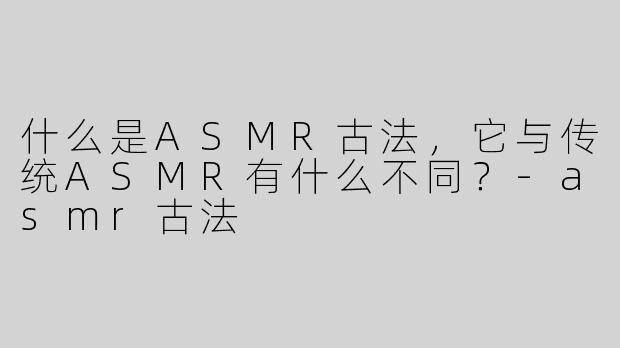 什么是ASMR古法，它与传统ASMR有什么不同？