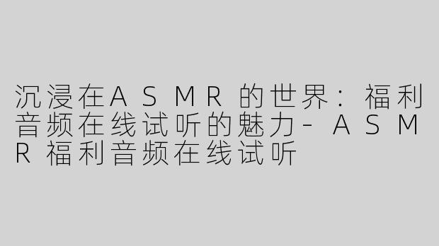 沉浸在ASMR的世界：福利音频在线试听的魅力-ASMR福利音频在线试听