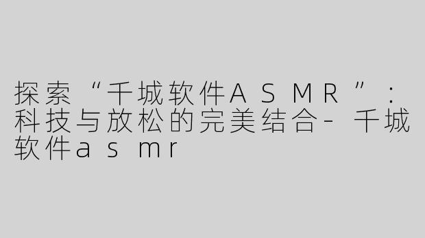 探索“千城软件ASMR”：科技与放松的完美结合-千城软件asmr