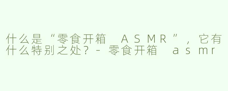 什么是“零食开箱 ASMR”，它有什么特别之处？