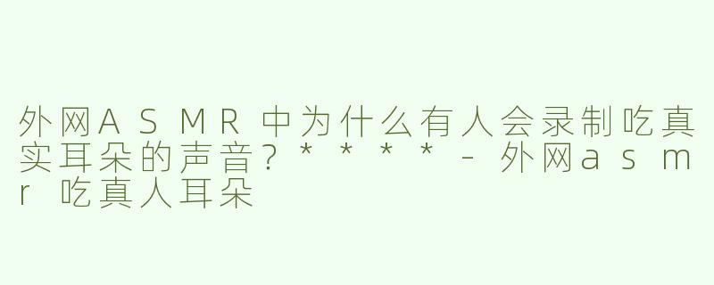 外网ASMR中为什么有人会录制吃真实耳朵的声音？****