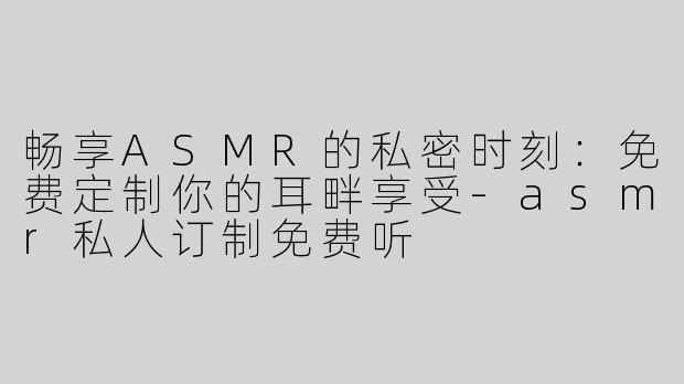 畅享ASMR的私密时刻：免费定制你的耳畔享受-asmr私人订制免费听