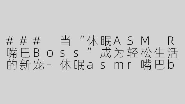 ### 当“休眠ASM R嘴巴Boss”成为轻松生活的新宠-休眠asmr嘴巴boss