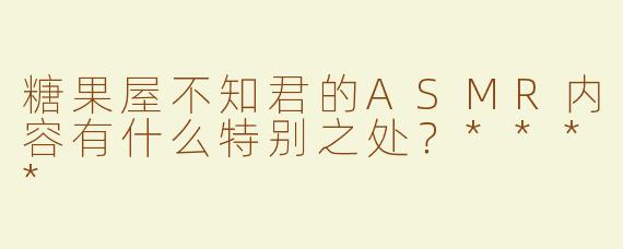 糖果屋不知君的ASMR内容有什么特别之处？****