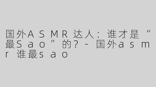 国外ASMR达人：谁才是“最Sao”的？-国外asmr谁最sao