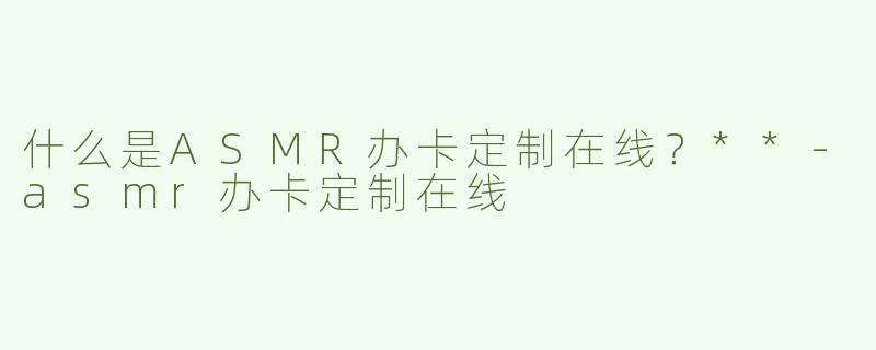 什么是ASMR办卡定制在线？**