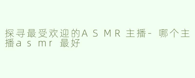 探寻最受欢迎的ASMR主播-哪个主播asmr最好