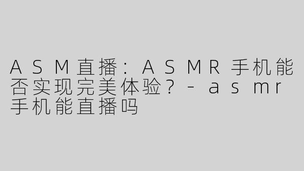 ASM直播：ASMR手机能否实现完美体验？-asmr手机能直播吗