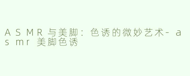 ASMR与美脚：色诱的微妙艺术-asmr美脚色诱