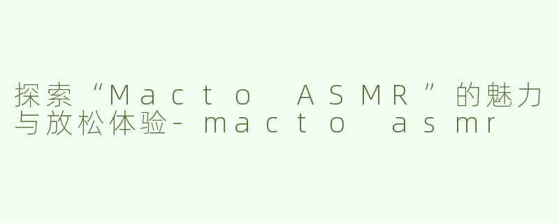 探索“Macto ASMR”的魅力与放松体验-macto asmr