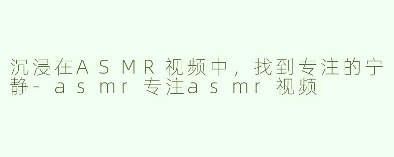 沉浸在ASMR视频中，找到专注的宁静-asmr专注asmr视频