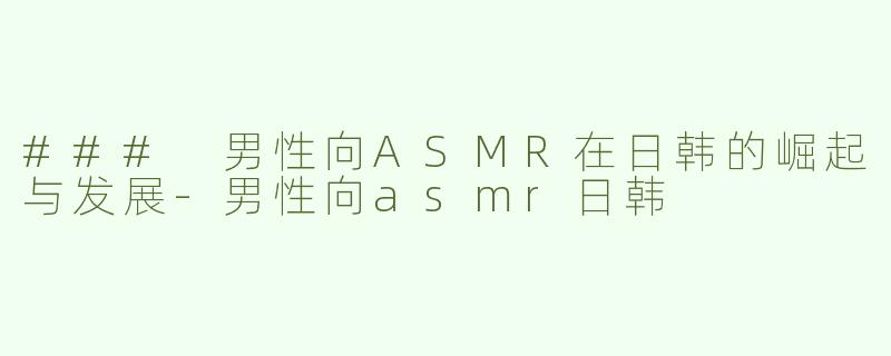 ### 男性向ASMR在日韩的崛起与发展-男性向asmr日韩