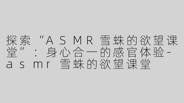 探索“ASMR雪蛛的欲望课堂”：身心合一的感官体验-asmr雪蛛的欲望课堂