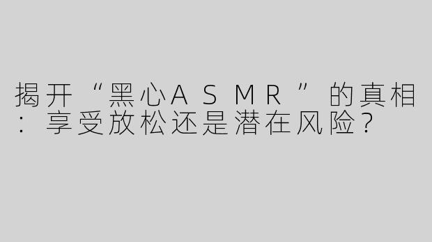 揭开“黑心ASMR”的真相：享受放松还是潜在风险？