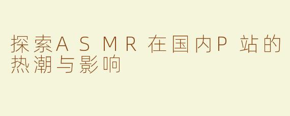 探索ASMR在国内P站的热潮与影响