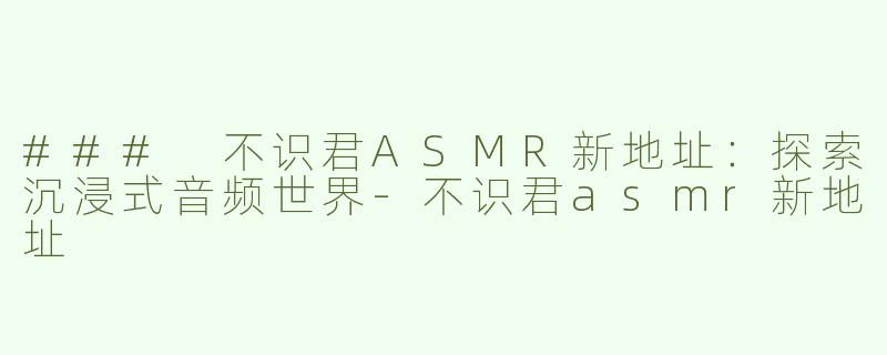 ### 不识君ASMR新地址：探索沉浸式音频世界-不识君asmr新地址