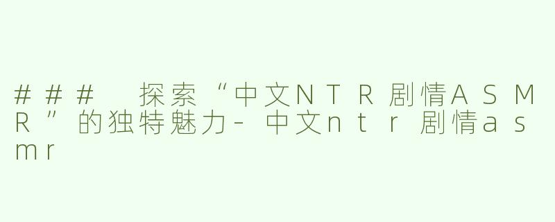 ### 探索“中文NTR剧情ASMR”的独特魅力-中文ntr剧情asmr