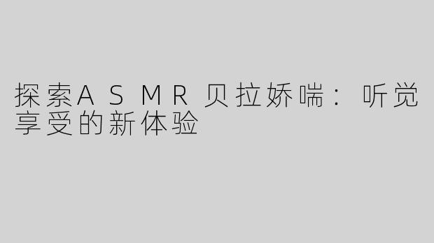 探索ASMR贝拉娇喘：听觉享受的新体验
