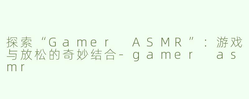 探索“Gamer ASMR”：游戏与放松的奇妙结合-gamer asmr