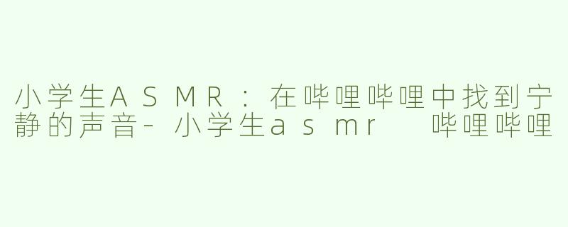 小学生ASMR：在哔哩哔哩中找到宁静的声音-小学生asmr 哔哩哔哩
