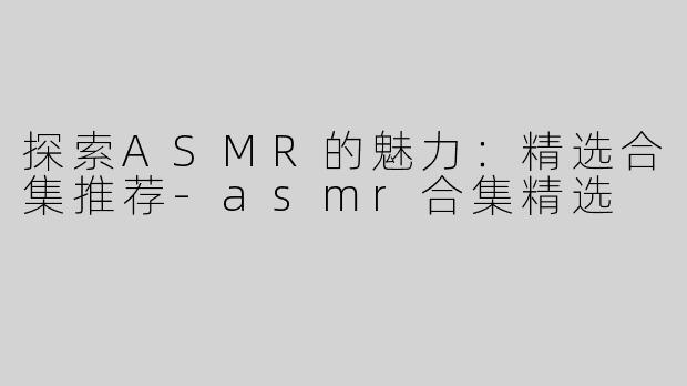 探索ASMR的魅力：精选合集推荐-asmr合集精选
