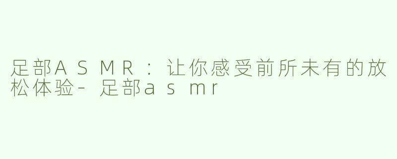 足部ASMR：让你感受前所未有的放松体验-足部asmr