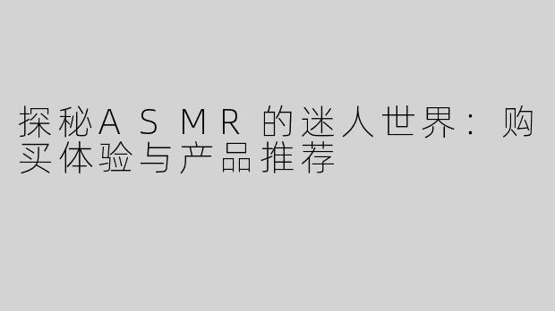 探秘ASMR的迷人世界：购买体验与产品推荐