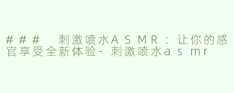 ### 刺激喷水ASMR：让你的感官享受全新体验-刺激喷水asmr