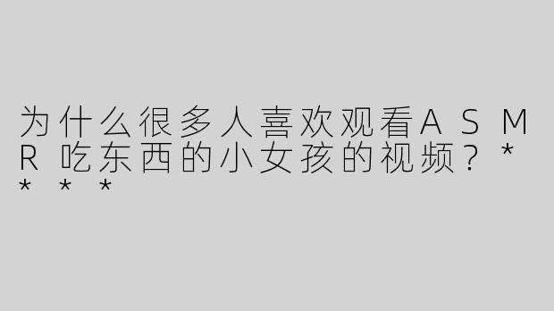 为什么很多人喜欢观看ASMR吃东西的小女孩的视频？****
