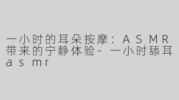 一小时的耳朵按摩：ASMR带来的宁静体验-一小时舔耳asmr
